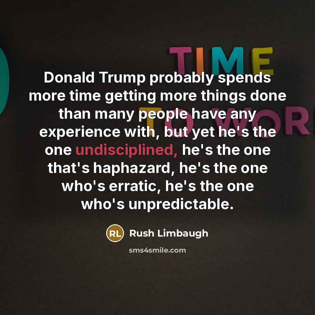 “Donald Trump probably spends more time getting more things done than many people have any experience with, but yet he's the one undisciplined, he's the one that's haphazard, he's the one who's erratic, he's the one who's unpredictable.” quote by Rush Limbaugh