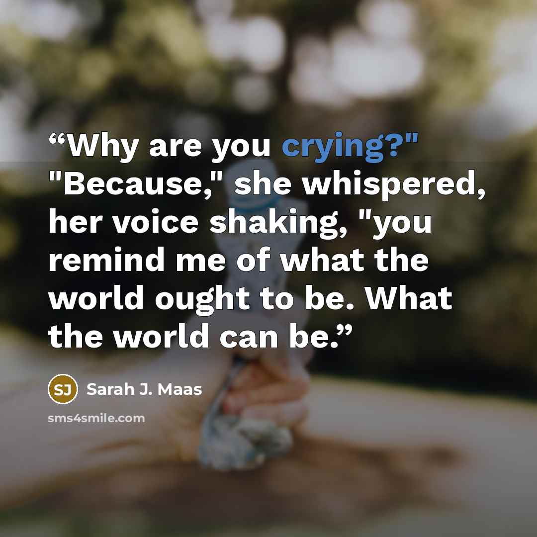 “Why are you crying?" "Because," she whispered, her voice shaking, "you remind me of what the world ought to be. What the world can be.” quote by Sarah J. Maas
