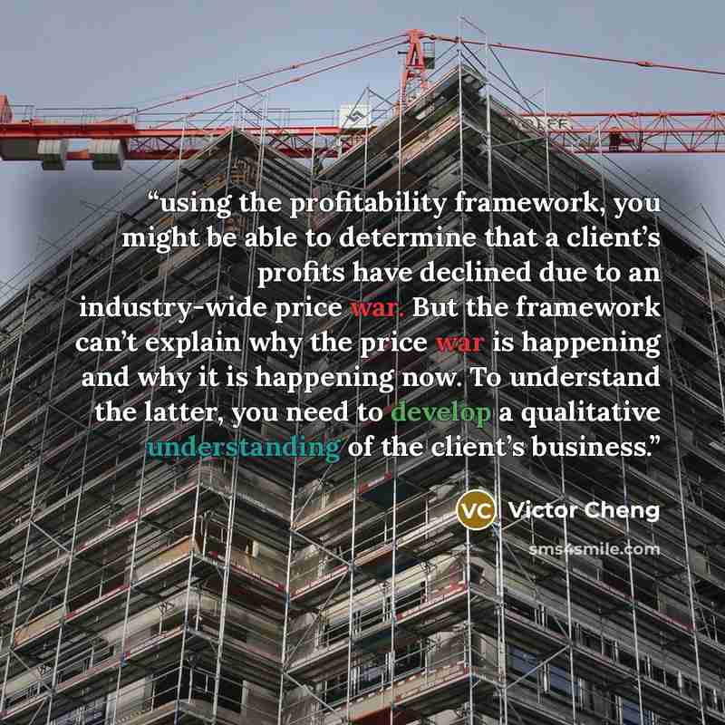 “using the profitability framework, you might be able to determine that a client’s profits have declined due to an industry-wide price war. But the framework can’t explain why the price war is happening and why it is happening now. To understand the latter, you need to develop a qualitative…” quote by Victor Cheng