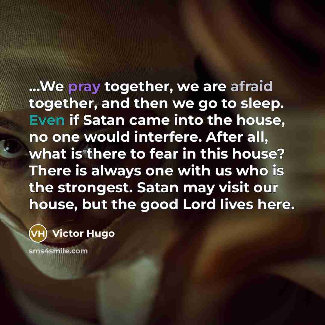 “...We pray together, we are afraid together, and then we go to sleep. Even if Satan came into the house, no one would interfere. After all, what is there to fear in this house? There is always one with us who is the strongest. Satan may visit our house, but the good Lord lives here.” quote by Victor Hugo