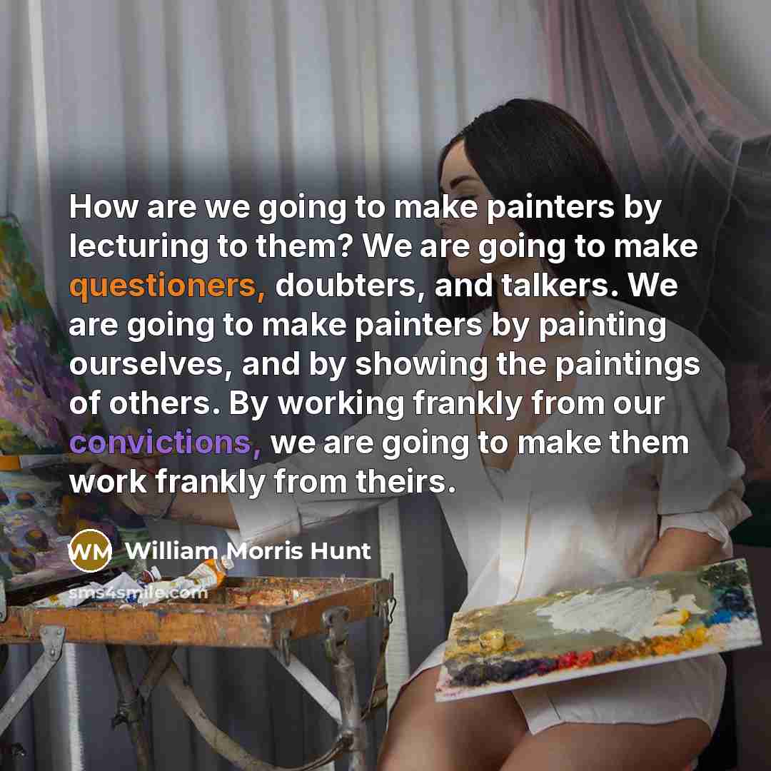 “How are we going to make painters by lecturing to them? We are going to make questioners, doubters, and talkers. We are going to make painters by painting ourselves, and by showing the paintings of others. By working frankly from our convictions, we are going to make them work frankly from theirs.” quote by William Morris Hunt