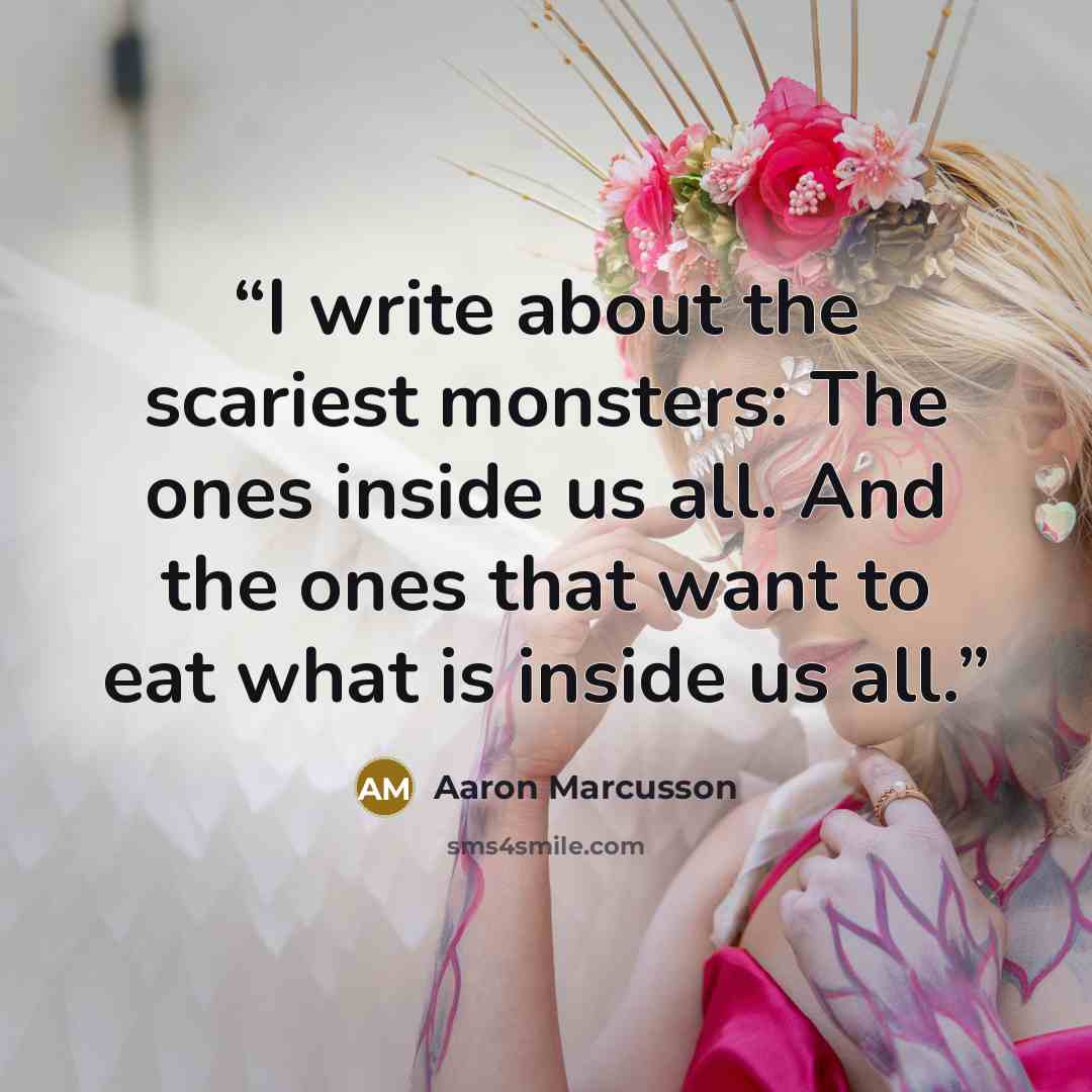 “I write about the scariest monsters: The ones inside us all. And the ones that want to eat what is inside us all.” quote by Aaron Marcusson