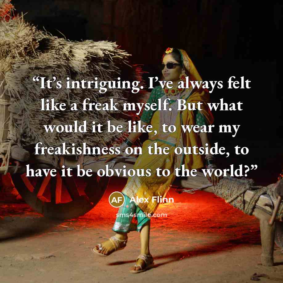 “It’s intriguing. I’ve always felt like a freak myself. But what would it be like, to wear my freakishness on the outside, to have it be obvious to the world?” quote by Alex Flinn