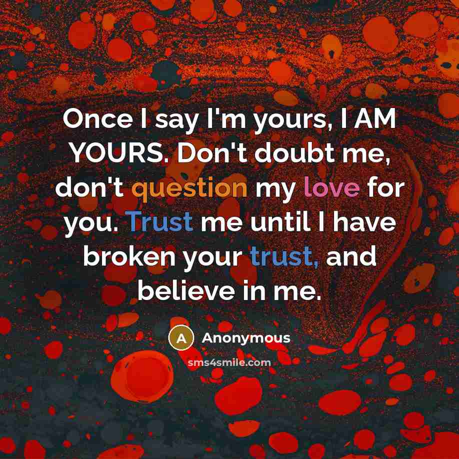 “Once I say I'm yours, I AM YOURS. Don't doubt me, don't question my love for you. Trust me until I have broken your trust, and believe in me.” quote by Anonymous