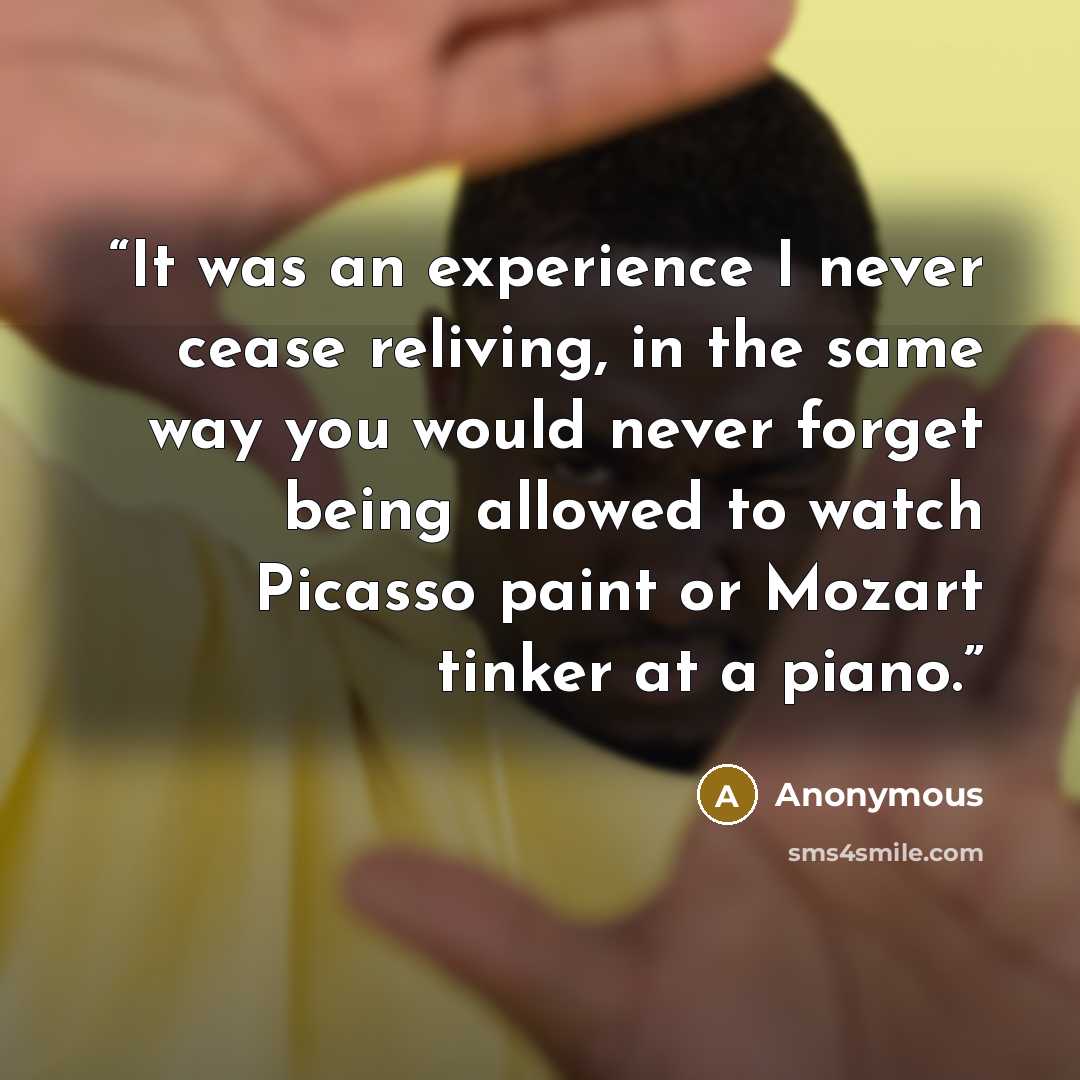 “It was an experience I never cease reliving, in the same way you would never forget being allowed to watch Picasso paint or Mozart tinker at a piano.” quote by Anonymous