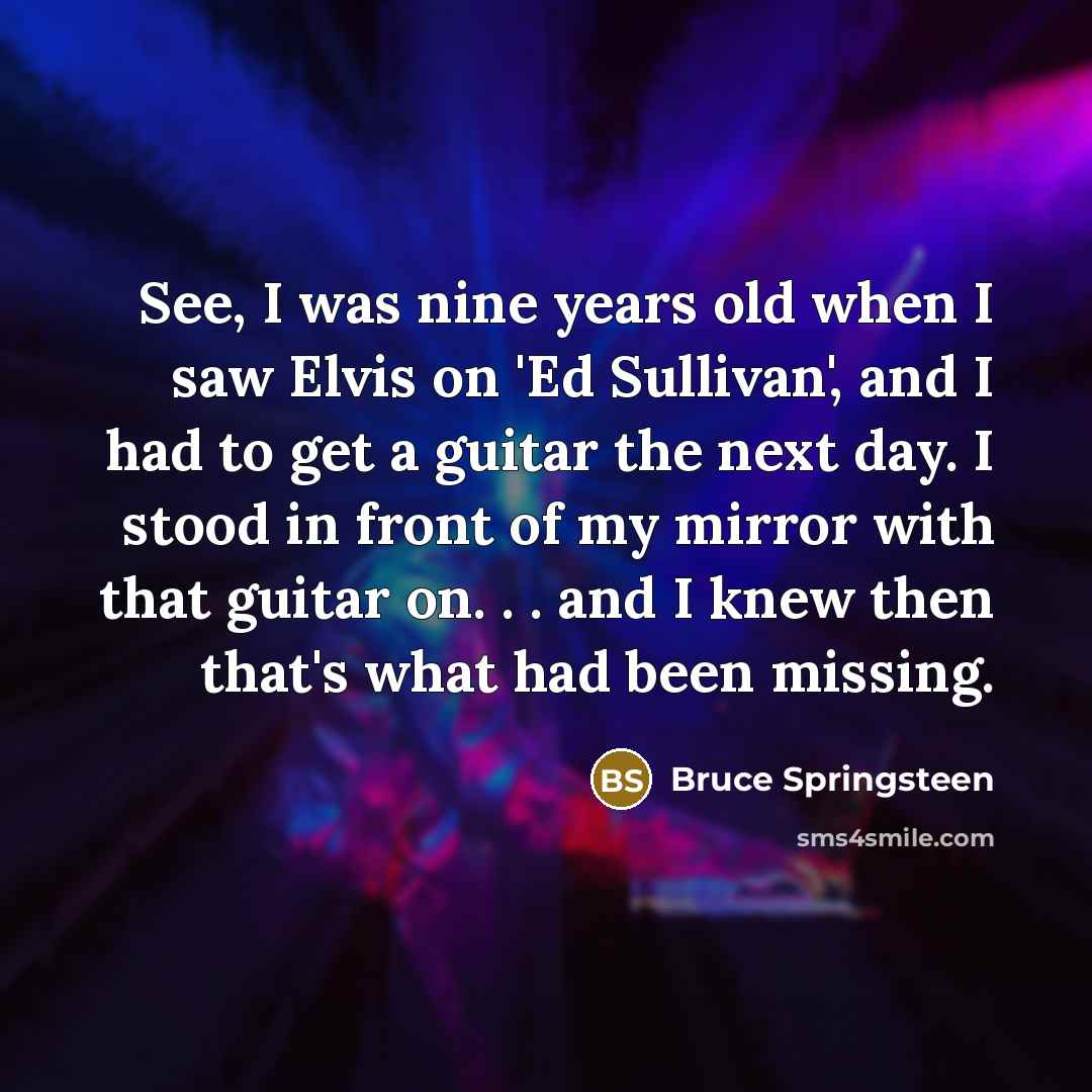 “See, I was nine years old when I saw Elvis on 'Ed Sullivan', and I had to get a guitar the next day. I stood in front of my mirror with that guitar on. . . and I knew then that's what had been missing.” quote by Bruce Springsteen
