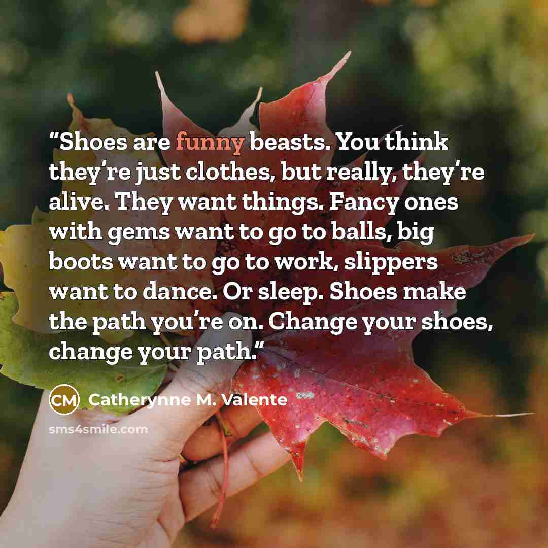 “Shoes are funny beasts. You think they’re just clothes, but really, they’re alive. They want things. Fancy ones with gems want to go to balls, big boots want to go to work, slippers want to dance. Or sleep. Shoes make the path you’re on. Change your shoes, change your path.” quote by Catherynne M. Valente