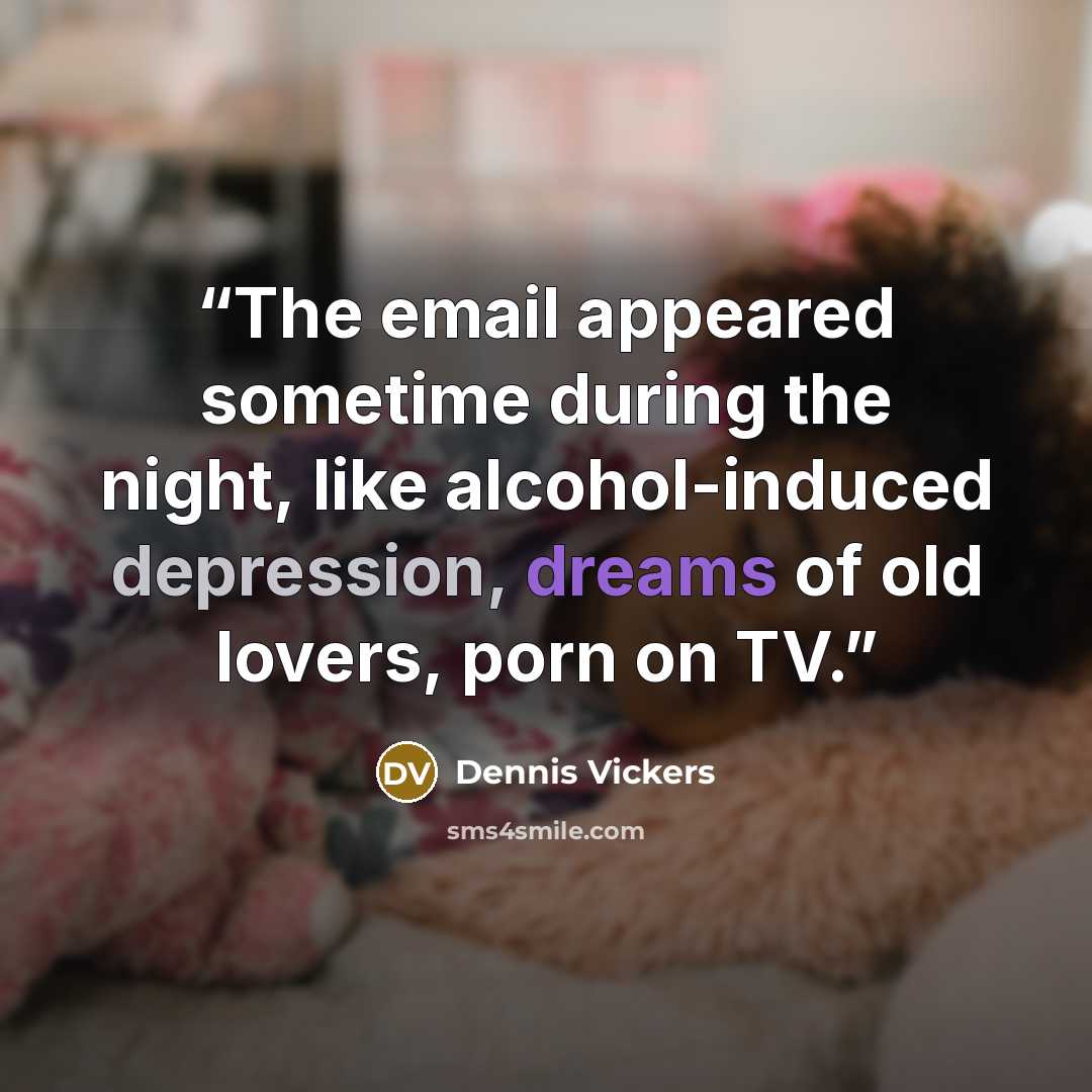 “The email appeared sometime during the night, like alcohol-induced depression, dreams of old lovers, porn on TV.” quote by Dennis Vickers