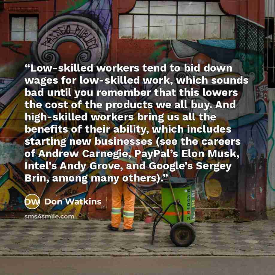 “Low-skilled workers tend to bid down wages for low-skilled work, which sounds bad until you remember that this lowers the cost of the products we all buy. And high-skilled workers bring us all the benefits of their ability, which includes starting new businesses (see the careers of Andrew…” quote by Don Watkins