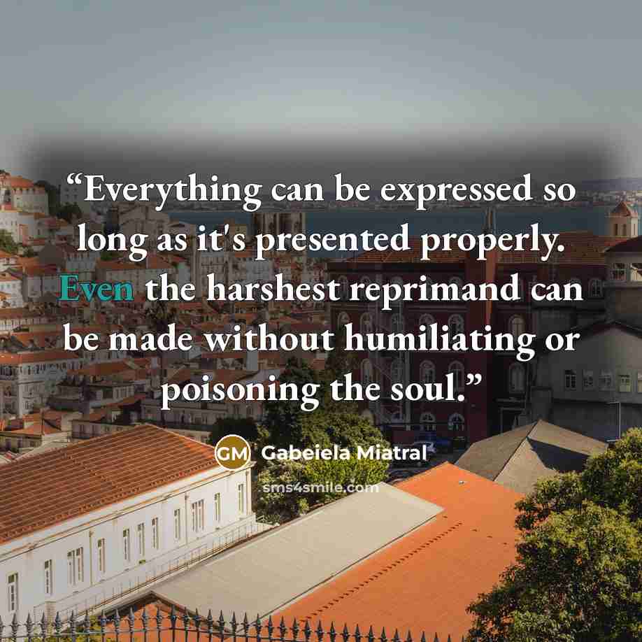 “Everything can be expressed so long as it's presented properly. Even the harshest reprimand can be made without humiliating or poisoning the soul.” quote by Gabeiela Miatral