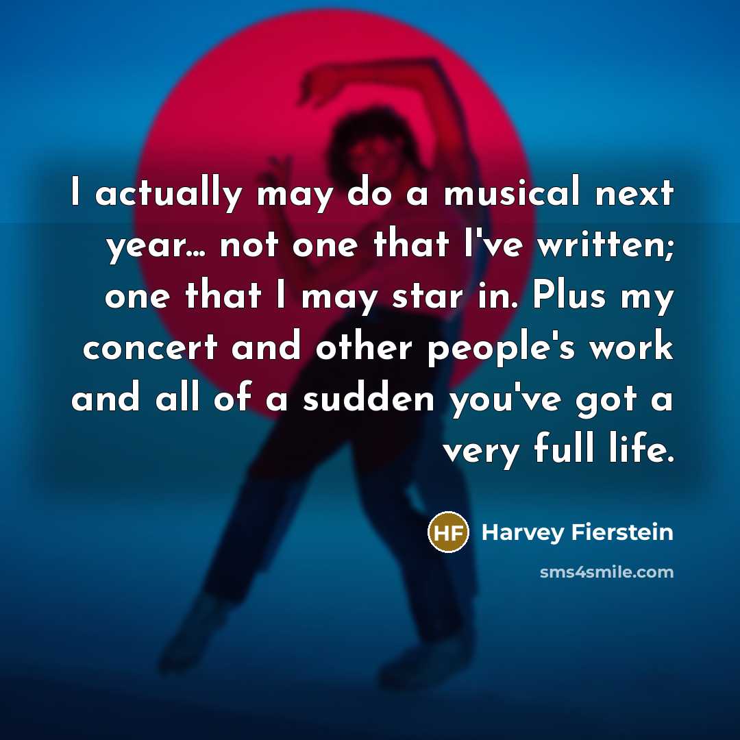 “I actually may do a musical next year... not one that I've written; one that I may star in. Plus my concert and other people's work and all of a sudden you've got a very full life.” quote by Harvey Fierstein