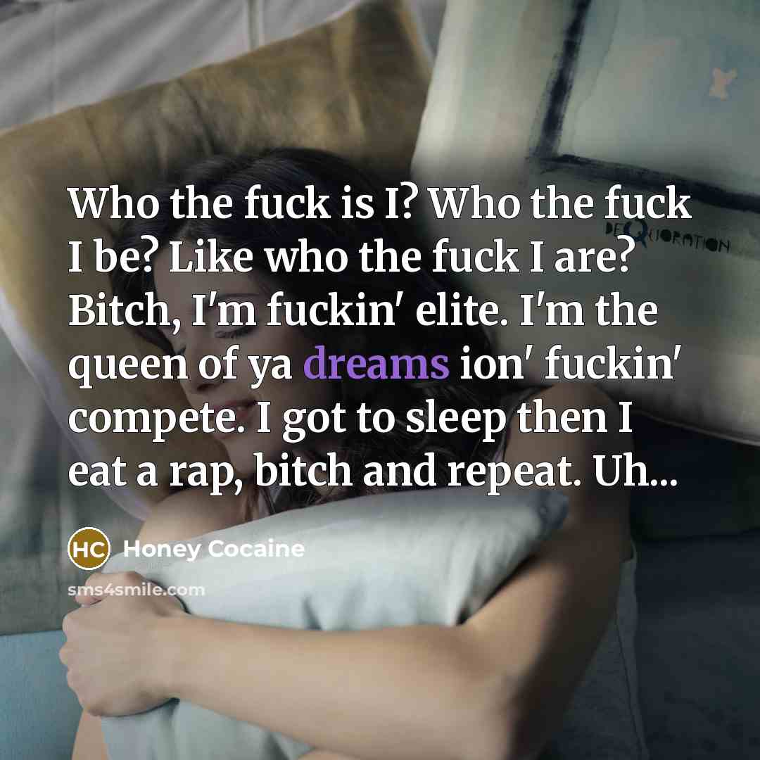 “Who the fuck is I? Who the fuck I be? Like who the fuck I are? Bitch, I'm fuckin' elite. I'm the queen of ya dreams ion' fuckin' compete. I got to sleep then I eat a rap, bitch and repeat. Uh...” quote by Honey Cocaine