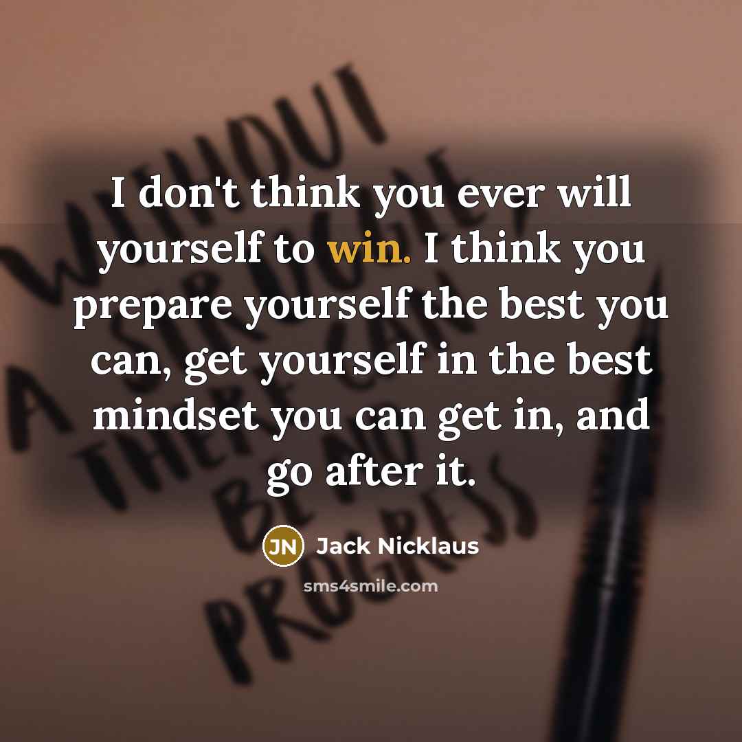 “I don't think you ever will yourself to win. I think you prepare yourself the best you can, get yourself in the best mindset you can get in, and go after it.” quote by Jack Nicklaus