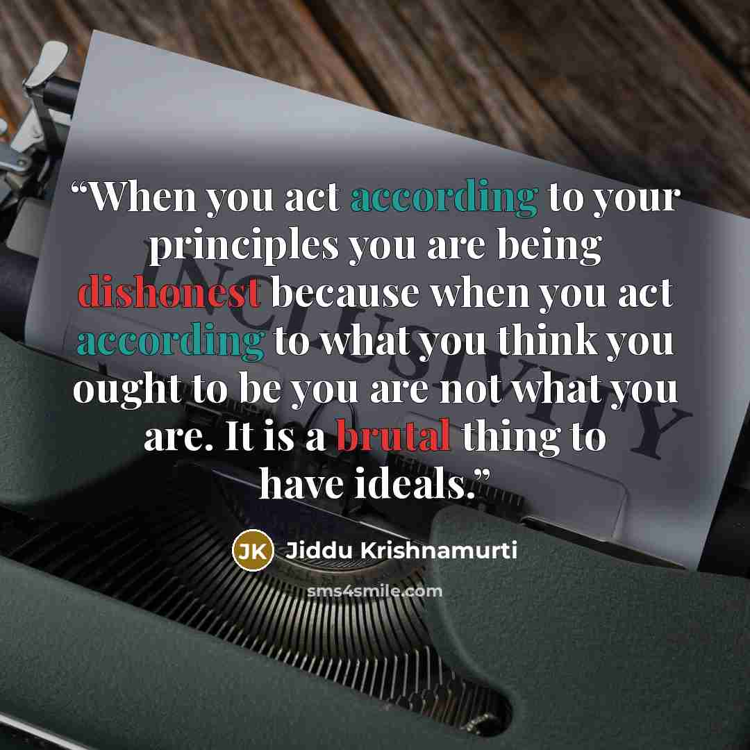 “When you act according to your principles you are being dishonest because when you act according to what you think you ought to be you are not what you are. It is a brutal thing to have ideals.” quote by Jiddu Krishnamurti