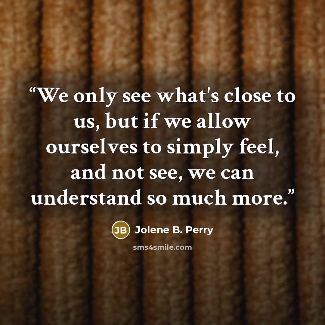 “We only see what's close to us, but if we allow ourselves to simply feel, and not see, we can understand so much more.” quote by Jolene B. Perry