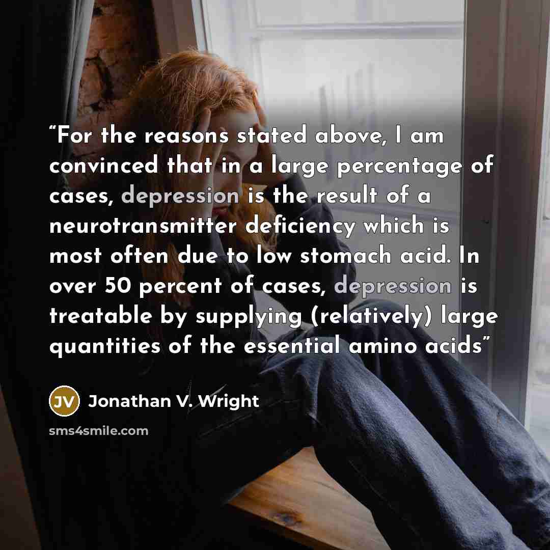 “For the reasons stated above, I am convinced that in a large percentage of cases, depression is the result of a neurotransmitter deficiency which is most often due to low stomach acid. In over 50 percent of cases, depression is treatable by supplying (relatively) large quantities of the essential…” quote by Jonathan V. Wright