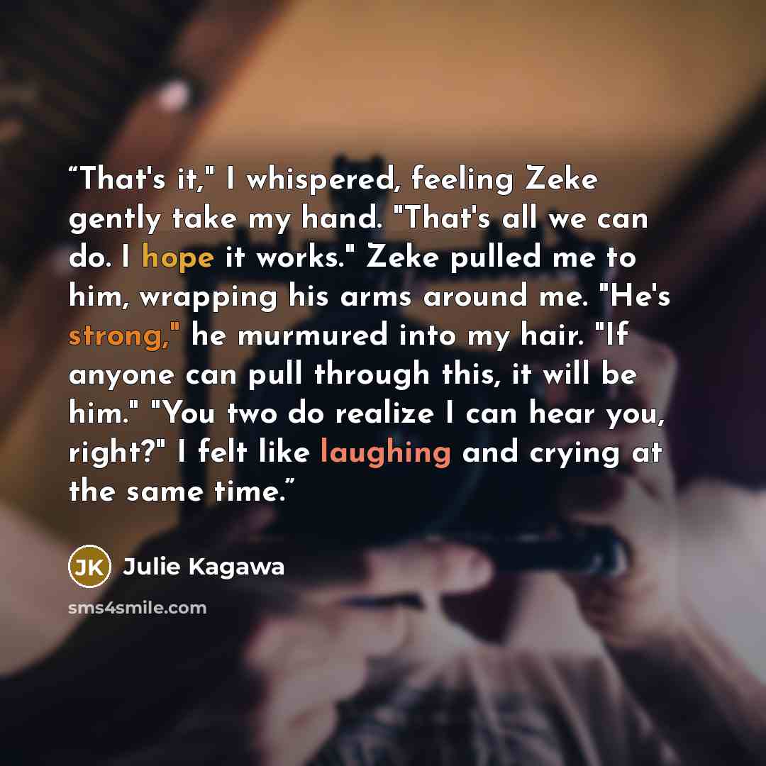 “That's it," I whispered, feeling Zeke gently take my hand. "That's all we can do. I hope it works." Zeke pulled me to him, wrapping his arms around me. "He's strong," he murmured into my hair. "If anyone can pull through this, it will be him." "You two do realize I can hear you, right?" I felt…” quote by Julie Kagawa