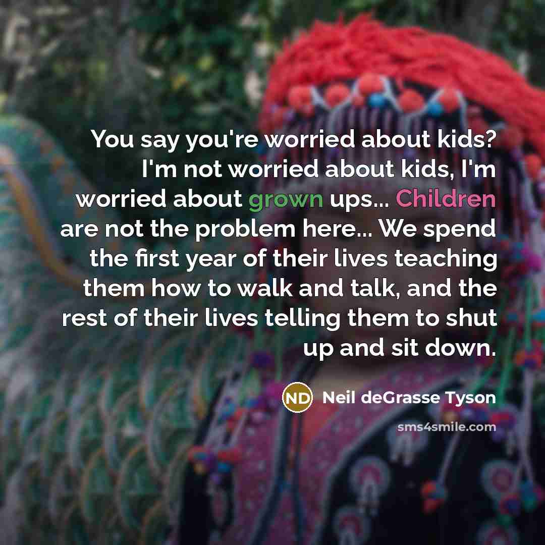 “You say you're worried about kids? I'm not worried about kids, I'm worried about grown ups... Children are not the problem here... We spend the first year of their lives teaching them how to walk and talk, and the rest of their lives telling them to shut up and sit down.” quote by Neil deGrasse Tyson