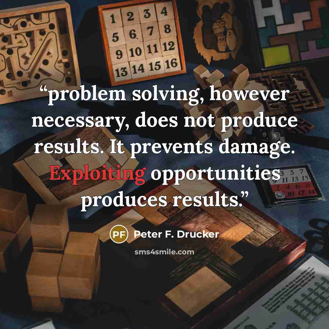 “problem solving, however necessary, does not produce results. It prevents damage. Exploiting opportunities produces results.” quote by Peter F. Drucker