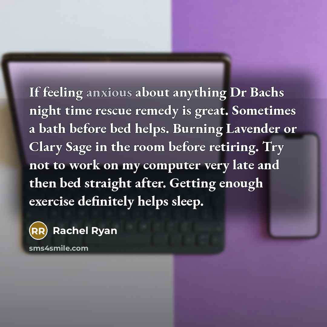 “If feeling anxious about anything Dr Bachs night time rescue remedy is great. Sometimes a bath before bed helps. Burning Lavender or Clary Sage in the room before retiring. Try not to work on my computer very late and then bed straight after. Getting enough exercise definitely helps sleep.” quote by Rachel Ryan