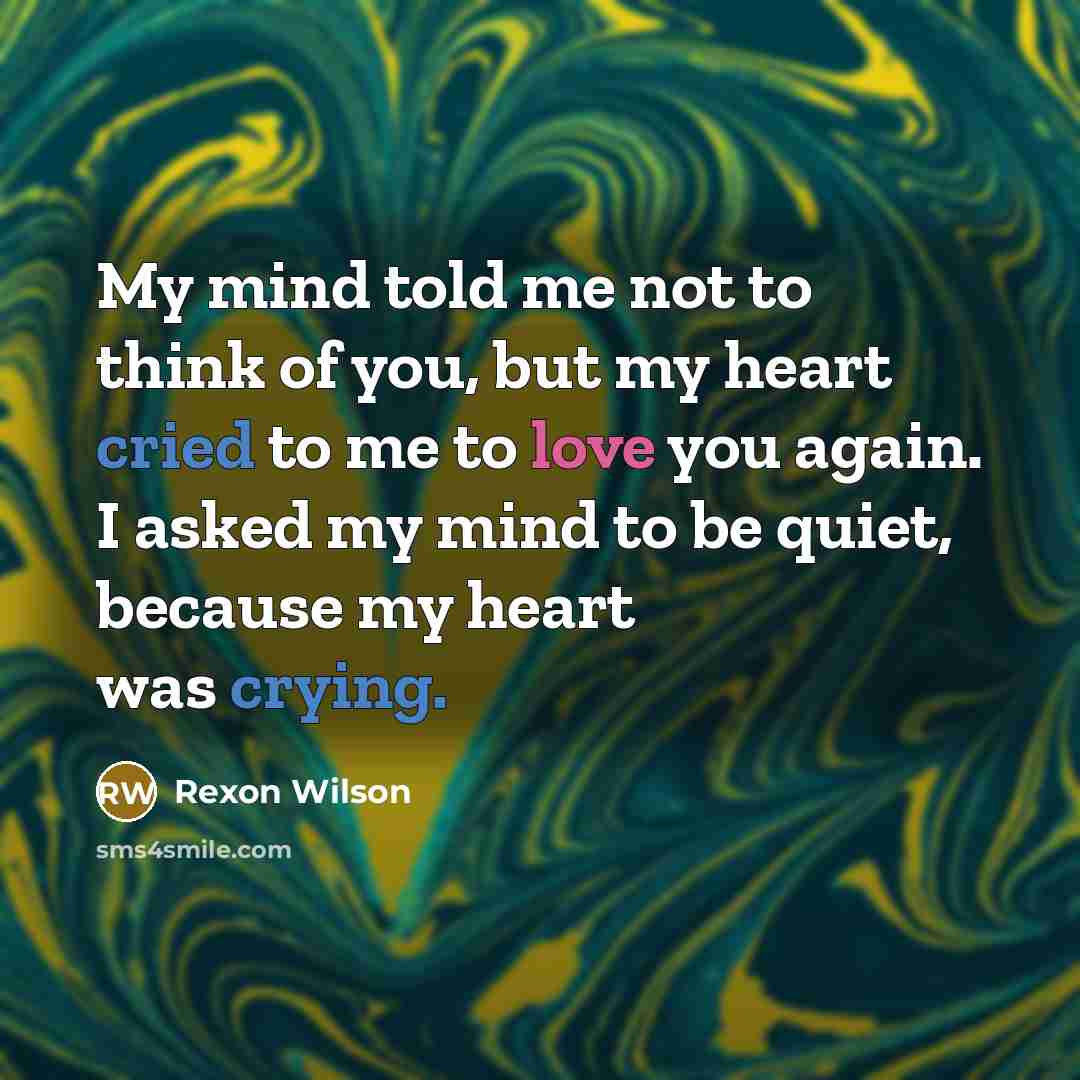 “My mind told me not to think of you, but my heart cried to me to love you again. I asked my mind to be quiet, because my heart was crying.” quote by Rexon Wilson