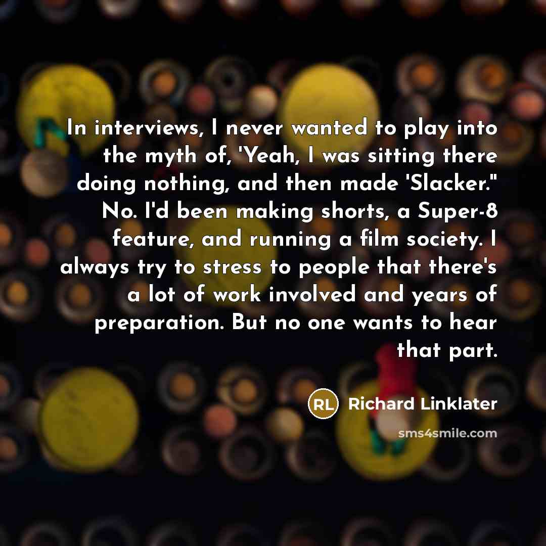 “In interviews, I never wanted to play into the myth of, 'Yeah, I was sitting there doing nothing, and then made 'Slacker.'' No. I'd been making shorts, a Super-8 feature, and running a film society. I always try to stress to people that there's a lot of work involved and years of preparation. But…” quote by Richard Linklater
