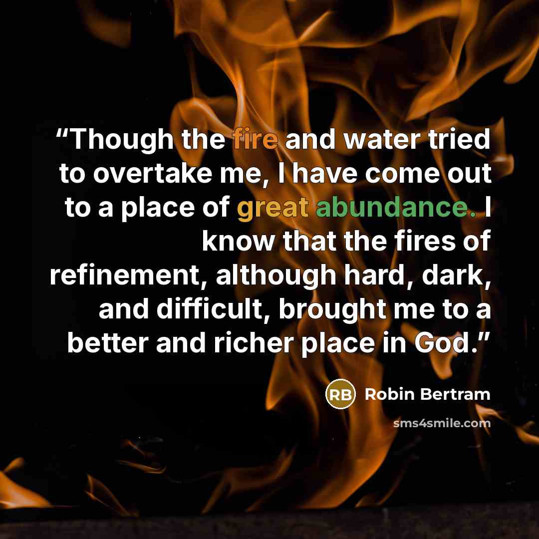 “Though the fire and water tried to overtake me, I have come out to a place of great abundance. I know that the fires of refinement, although hard, dark, and difficult, brought me to a better and richer place in God.” quote by Robin Bertram