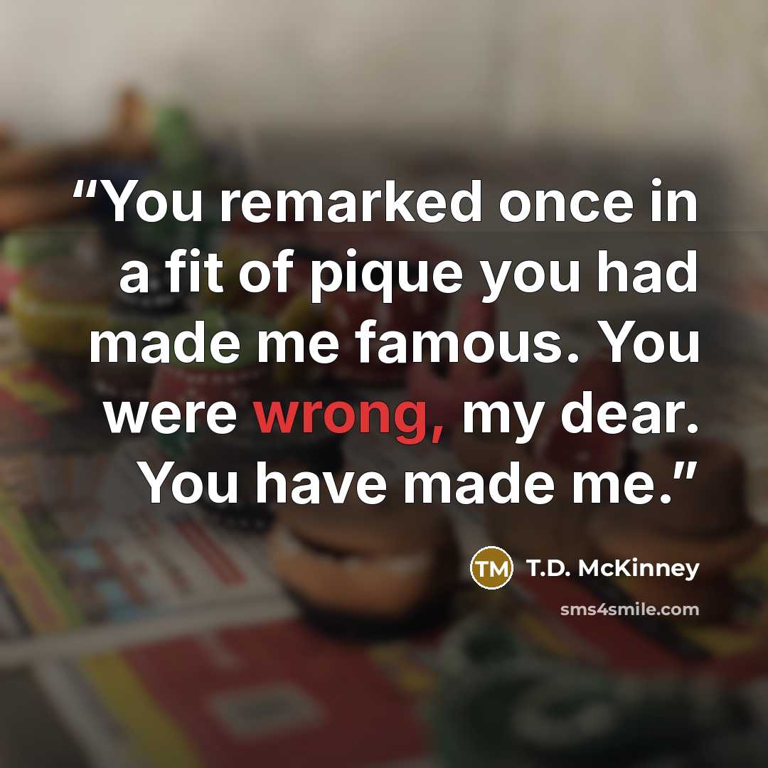 “You remarked once in a fit of pique you had made me famous. You were wrong, my dear. You have made me.” quote by T.D. McKinney