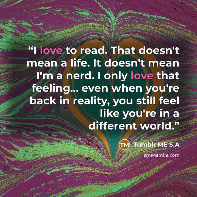 “I love to read. That doesn't mean a life. It doesn't mean I'm a nerd. I only love that feeling... even when you're back in reality, you still feel like you're in a different world.” quote by Tumblr ME S.A