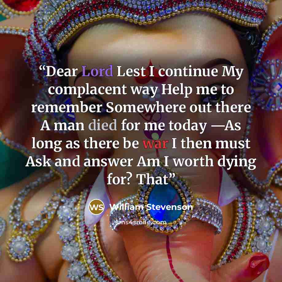 “Dear Lord Lest I continue My complacent way Help me to remember Somewhere out there A man died for me today —As long as there be war I then must Ask and answer Am I worth dying for? That” quote by William Stevenson