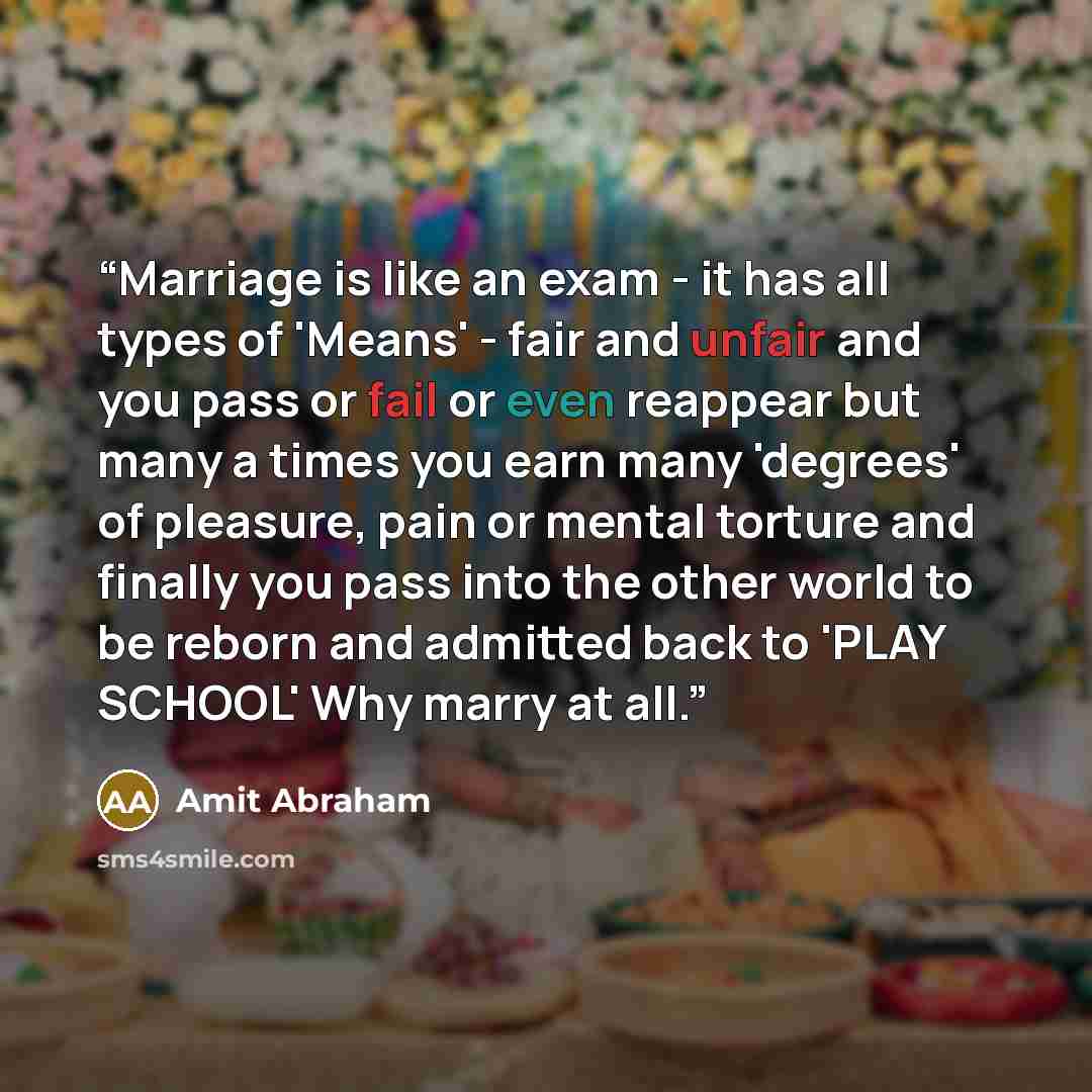 “Marriage is like an exam - it has all types of 'Means' - fair and unfair and you pass or fail or even reappear but many a times you earn many 'degrees' of pleasure, pain or mental torture and finally you pass into the other world to be reborn and admitted back to 'PLAY SCHOOL' Why marry at all.” quote by Amit Abraham