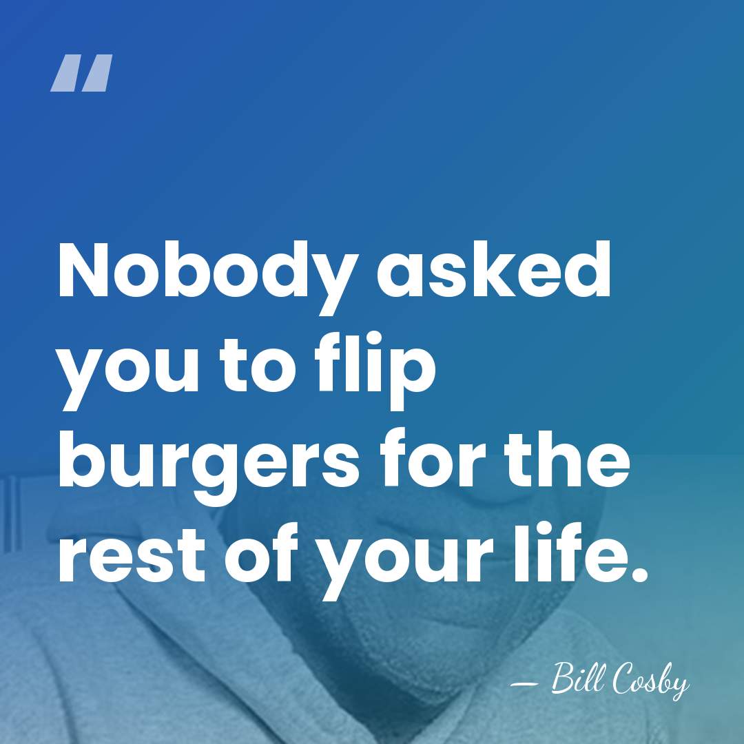 Nobody asked you to flip burgers for the rest of your life. - Bill Cosby