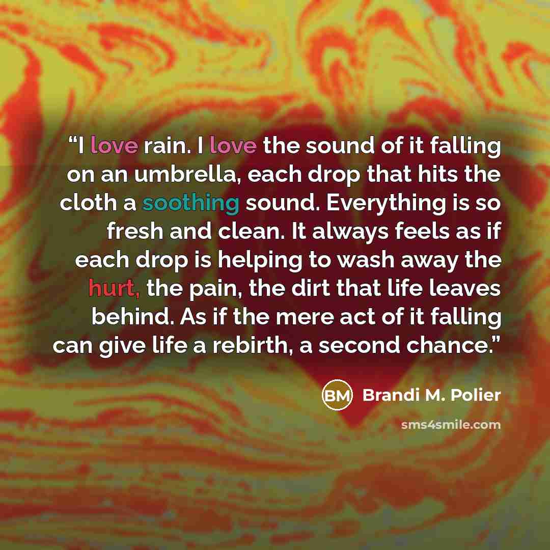 “I love rain. I love the sound of it falling on an umbrella, each drop that hits the cloth a soothing sound. Everything is so fresh and clean. It always feels as if each drop is helping to wash away the hurt, the pain, the dirt that life leaves behind. As if the mere act of it falling can give life…” quote by Brandi M. Polier
