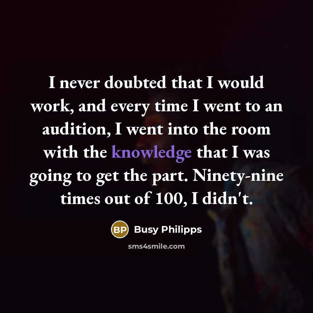 “I never doubted that I would work, and every time I went to an audition, I went into the room with the knowledge that I was going to get the part. Ninety-nine times out of 100, I didn't.” quote by Busy Philipps