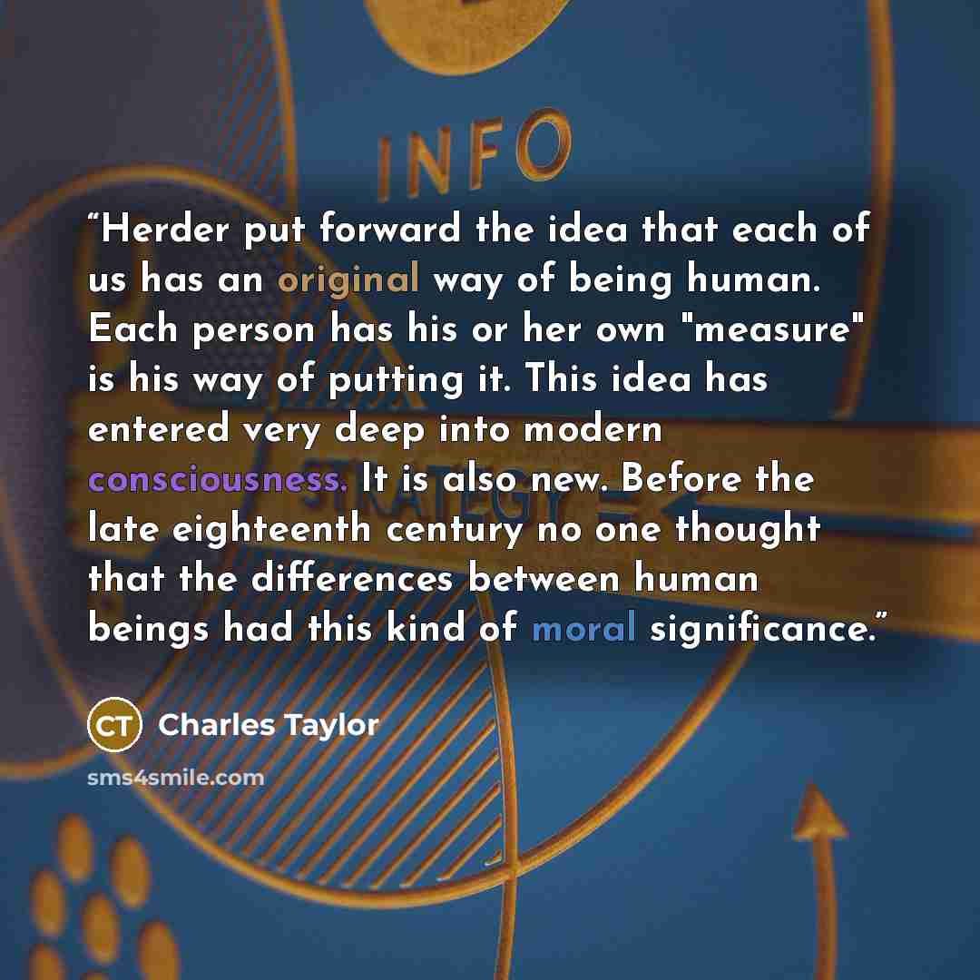 “Herder put forward the idea that each of us has an original way of being human. Each person has his or her own "measure" is his way of putting it. This idea has entered very deep into modern consciousness. It is also new. Before the late eighteenth century no one thought that the differences…” quote by Charles Taylor