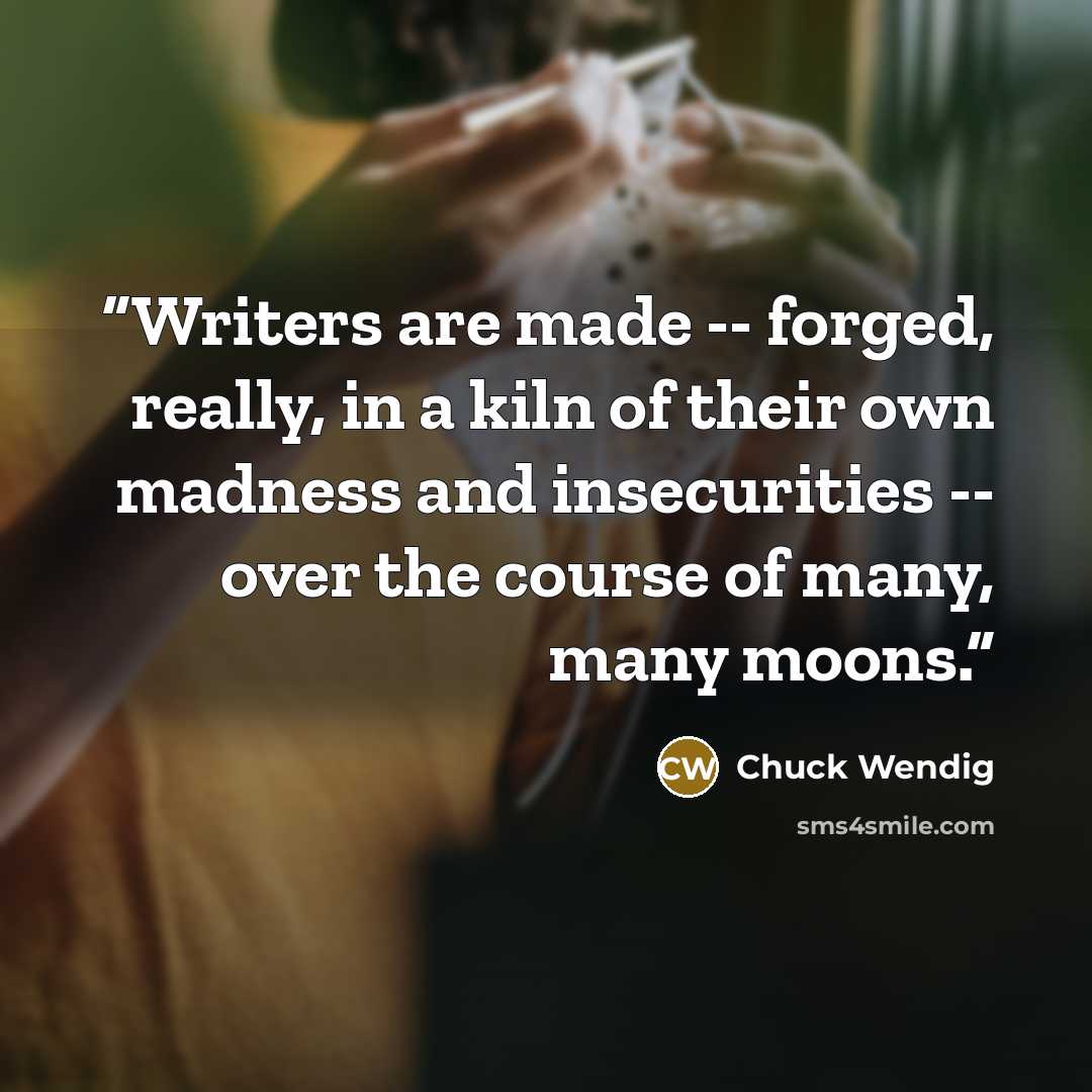 “Writers are made -- forged, really, in a kiln of their own madness and insecurities -- over the course of many, many moons.” quote by Chuck Wendig