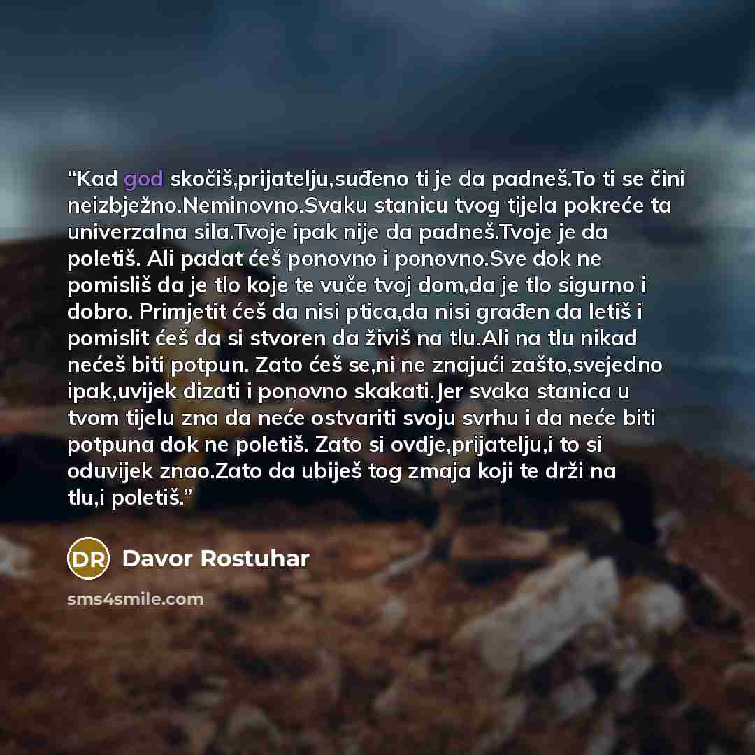 “Kad god skočiš,prijatelju,suđeno ti je da padneš.To ti se čini neizbježno.Neminovno.Svaku stanicu tvog tijela pokreće ta univerzalna sila.Tvoje ipak nije da padneš.Tvoje je da poletiš. Ali padat ćeš ponovno i ponovno.Sve dok ne pomisliš da je tlo koje te vuče tvoj dom,da je tlo sigurno i dobro…” quote by Davor Rostuhar