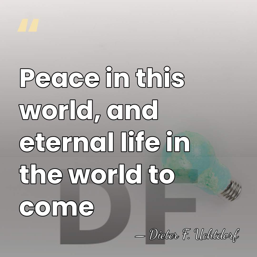 Peace in this world, and eternal life in the world to come - Dieter F. Uchtdorf