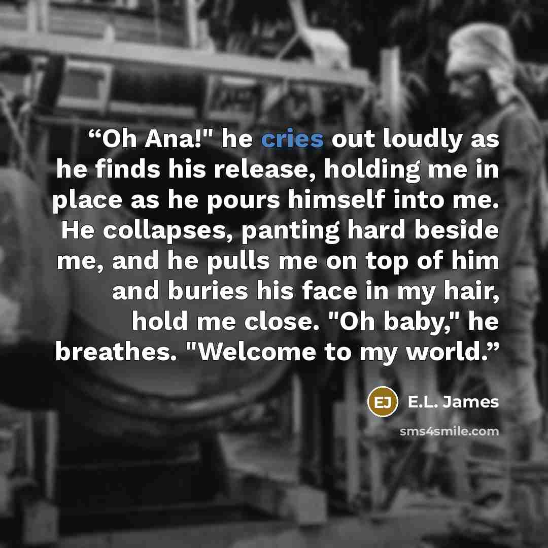 “Oh Ana!" he cries out loudly as he finds his release, holding me in place as he pours himself into me. He collapses, panting hard beside me, and he pulls me on top of him and buries his face in my hair, hold me close. "Oh baby," he breathes. "Welcome to my world.” quote by E.L. James