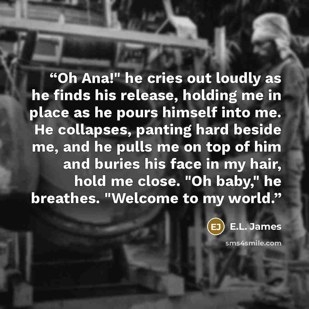 “Oh Ana!" he cries out loudly as he finds his release, holding me in place as he pours himself into me. He collapses, panting hard beside me, and he pulls me on top of him and buries his face in my hair, hold me close. "Oh baby," he breathes. "Welcome to my world.” quote by E.L. James