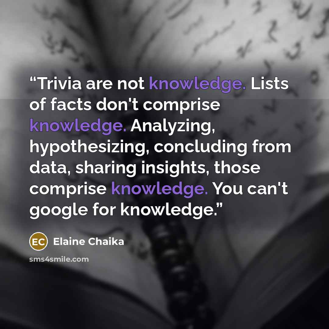 “Trivia are not knowledge. Lists of facts don't comprise knowledge. Analyzing, hypothesizing, concluding from data, sharing insights, those comprise knowledge. You can't google for knowledge.” quote by Elaine Chaika