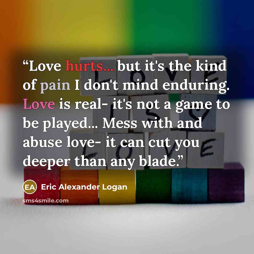 “Love hurts... but it's the kind of pain I don't mind enduring. Love is real- it's not a game to be played... Mess with and abuse love- it can cut you deeper than any blade.” quote by Eric Alexander Logan