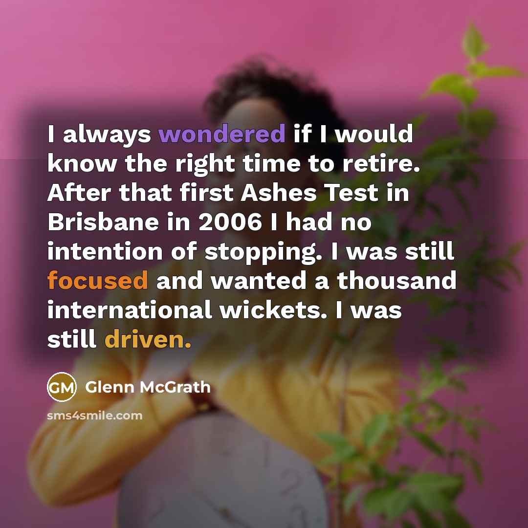 “I always wondered if I would know the right time to retire. After that first Ashes Test in Brisbane in 2006 I had no intention of stopping. I was still focused and wanted a thousand international wickets. I was still driven.” quote by Glenn McGrath