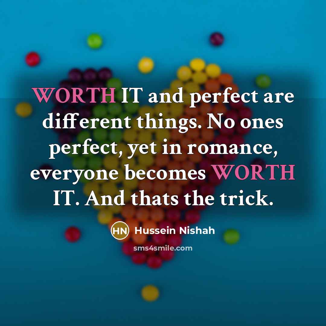 “WORTH IT and perfect are different things. No ones perfect, yet in romance, everyone becomes WORTH IT. And thats the trick.” quote by Hussein Nishah