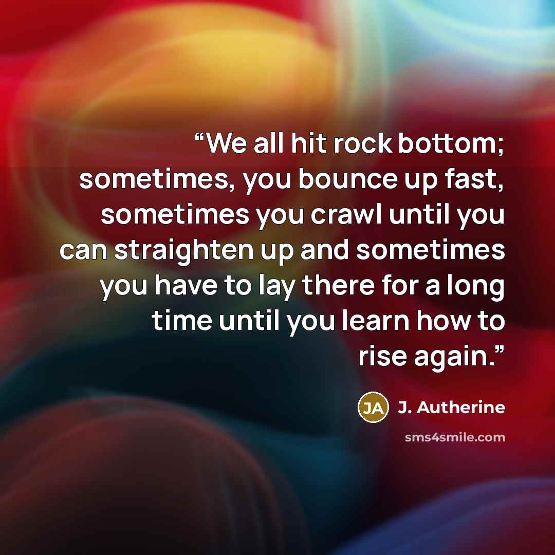 “We all hit rock bottom; sometimes, you bounce up fast, sometimes you crawl until you can straighten up and sometimes you have to lay there for a long time until you learn how to rise again.” quote by J. Autherine