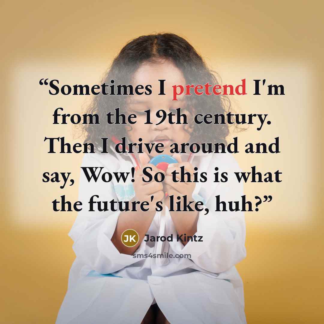 “Sometimes I pretend I'm from the 19th century. Then I drive around and say, Wow! So this is what the future's like, huh?” quote by Jarod Kintz