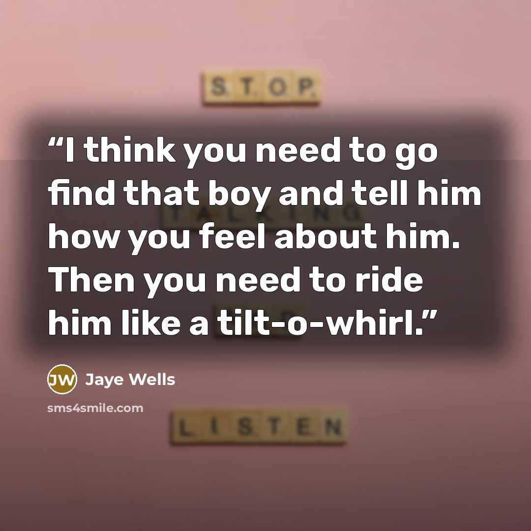 “I think you need to go find that boy and tell him how you feel about him. Then you need to ride him like a tilt-o-whirl.” quote by Jaye Wells