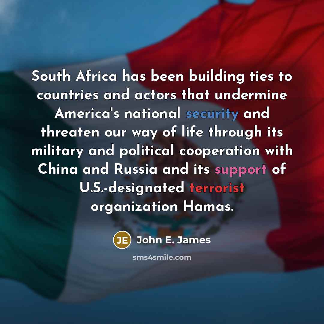 “South Africa has been building ties to countries and actors that undermine America's national security and threaten our way of life through its military and political cooperation with China and Russia and its support of U.S.-designated terrorist organization Hamas.” quote by John E. James