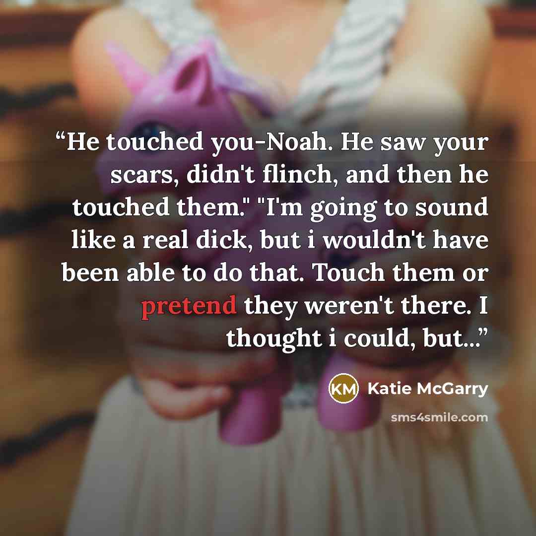 “He touched you-Noah. He saw your scars, didn't flinch, and then he touched them." "I'm going to sound like a real dick, but i wouldn't have been able to do that. Touch them or pretend they weren't there. I thought i could, but...” quote by Katie McGarry