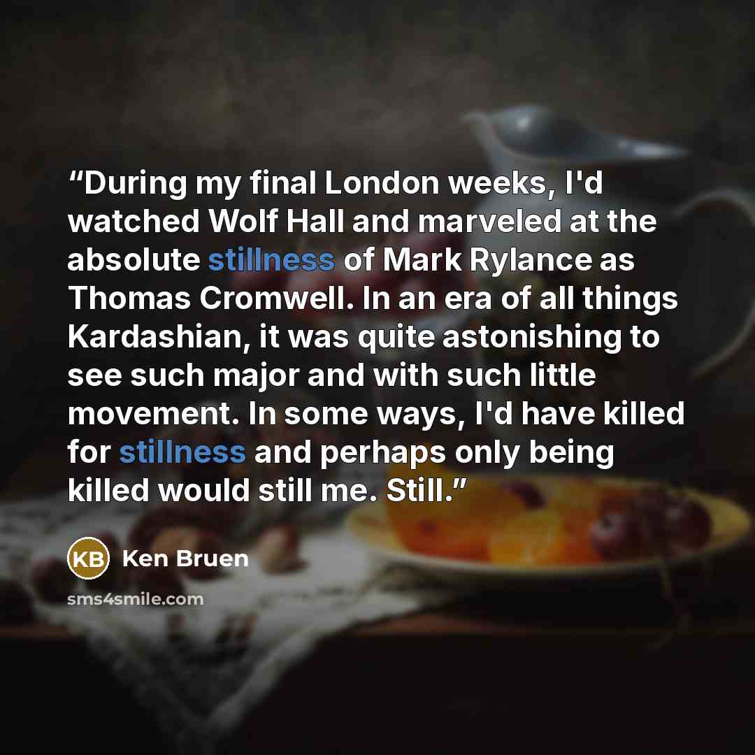 “During my final London weeks, I'd watched Wolf Hall and marveled at the absolute stillness of Mark Rylance as Thomas Cromwell. In an era of all things Kardashian, it was quite astonishing to see such major and with such little movement. In some ways, I'd have killed for stillness and perhaps only…” quote by Ken Bruen